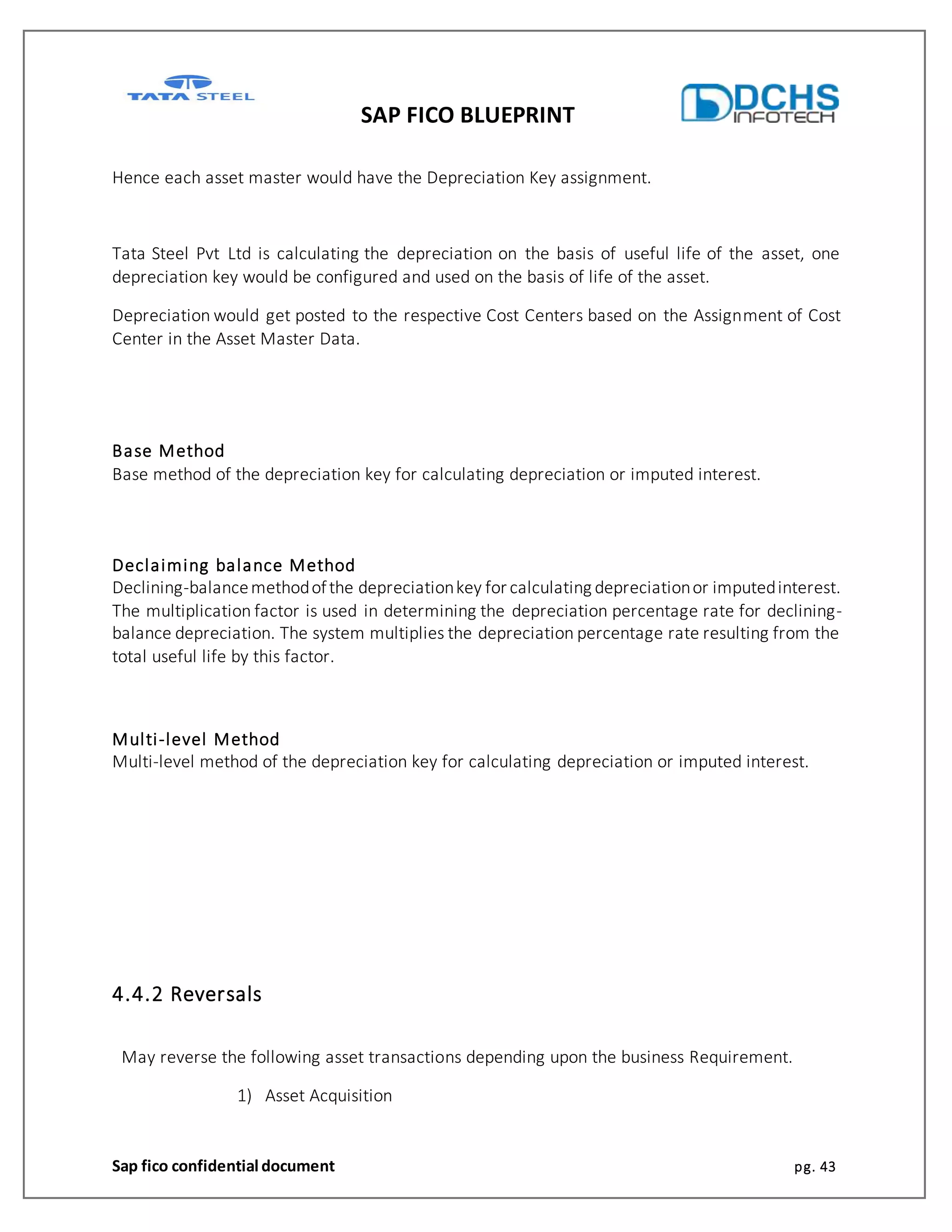 SAP FICO BLUEPRINT
Sap fico confidential document pg. 43
Hence each asset master would have the Depreciation Key assignment.
Tata Steel Pvt Ltd is calculating the depreciation on the basis of useful life of the asset, one
depreciation key would be configured and used on the basis of life of the asset.
Depreciation would get posted to the respective Cost Centers based on the Assignment of Cost
Center in the Asset Master Data.
Base Method
Base method of the depreciation key for calculating depreciation or imputed interest.
Declaiming balance Method
Declining-balancemethodofthe depreciationkey for calculating depreciationor imputedinterest.
The multiplication factor is used in determining the depreciation percentage rate for declining-
balance depreciation. The system multiplies the depreciation percentage rate resulting from the
total useful life by this factor.
Multi-level Method
Multi-level method of the depreciation key for calculating depreciation or imputed interest.
4.4.2 Reversals
May reverse the following asset transactions depending upon the business Requirement.
1) Asset Acquisition
 