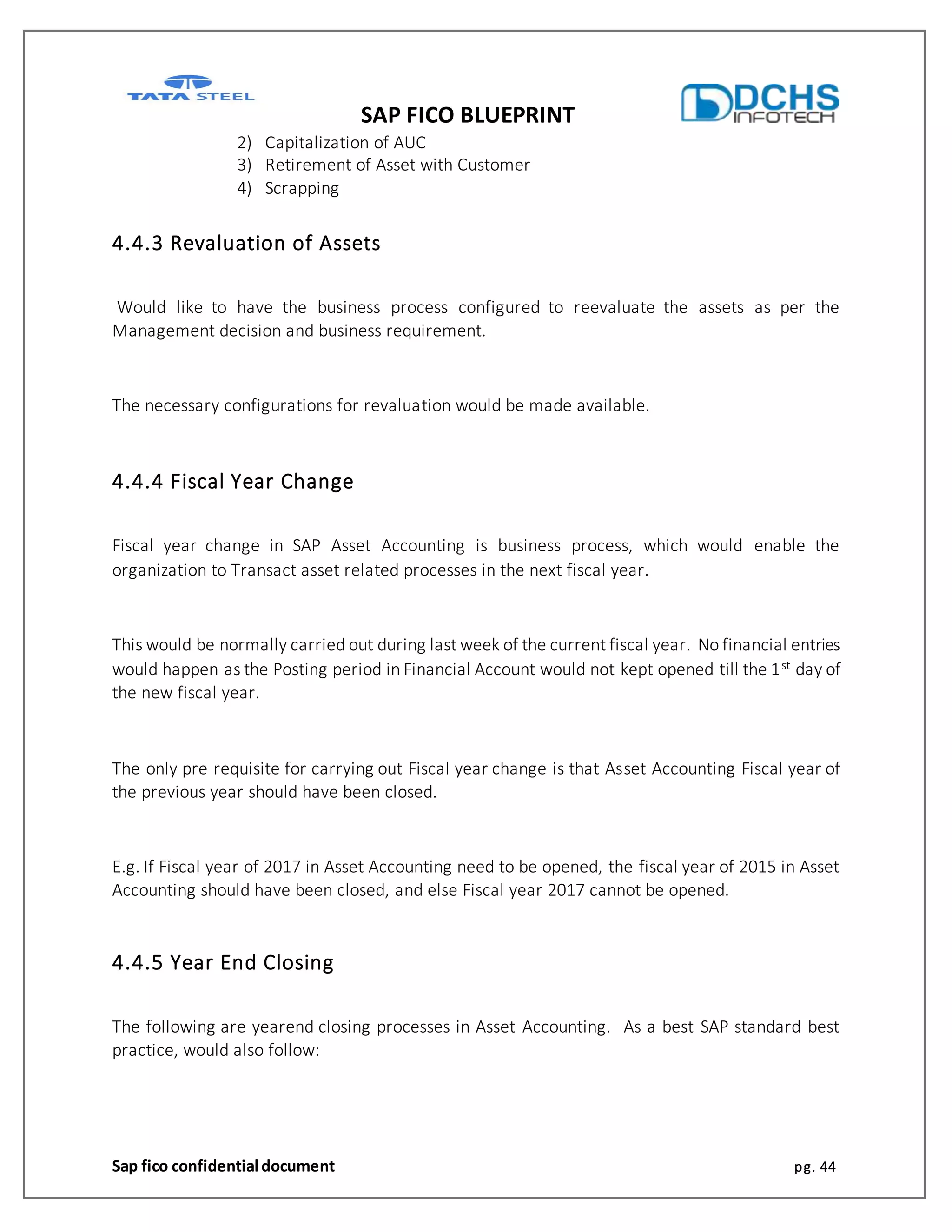 SAP FICO BLUEPRINT
Sap fico confidential document pg. 44
2) Capitalization of AUC
3) Retirement of Asset with Customer
4) Scrapping
4.4.3 Revaluation of Assets
Would like to have the business process configured to reevaluate the assets as per the
Management decision and business requirement.
The necessary configurations for revaluation would be made available.
4.4.4 Fiscal Year Change
Fiscal year change in SAP Asset Accounting is business process, which would enable the
organization to Transact asset related processes in the next fiscal year.
This would be normally carried out during last week of the current fiscal year. No financial entries
would happen as the Posting period in Financial Account would not kept opened till the 1st day of
the new fiscal year.
The only pre requisite for carrying out Fiscal year change is that Asset Accounting Fiscal year of
the previous year should have been closed.
E.g. If Fiscal year of 2017 in Asset Accounting need to be opened, the fiscal year of 2015 in Asset
Accounting should have been closed, and else Fiscal year 2017 cannot be opened.
4.4.5 Year End Closing
The following are yearend closing processes in Asset Accounting. As a best SAP standard best
practice, would also follow:
 
