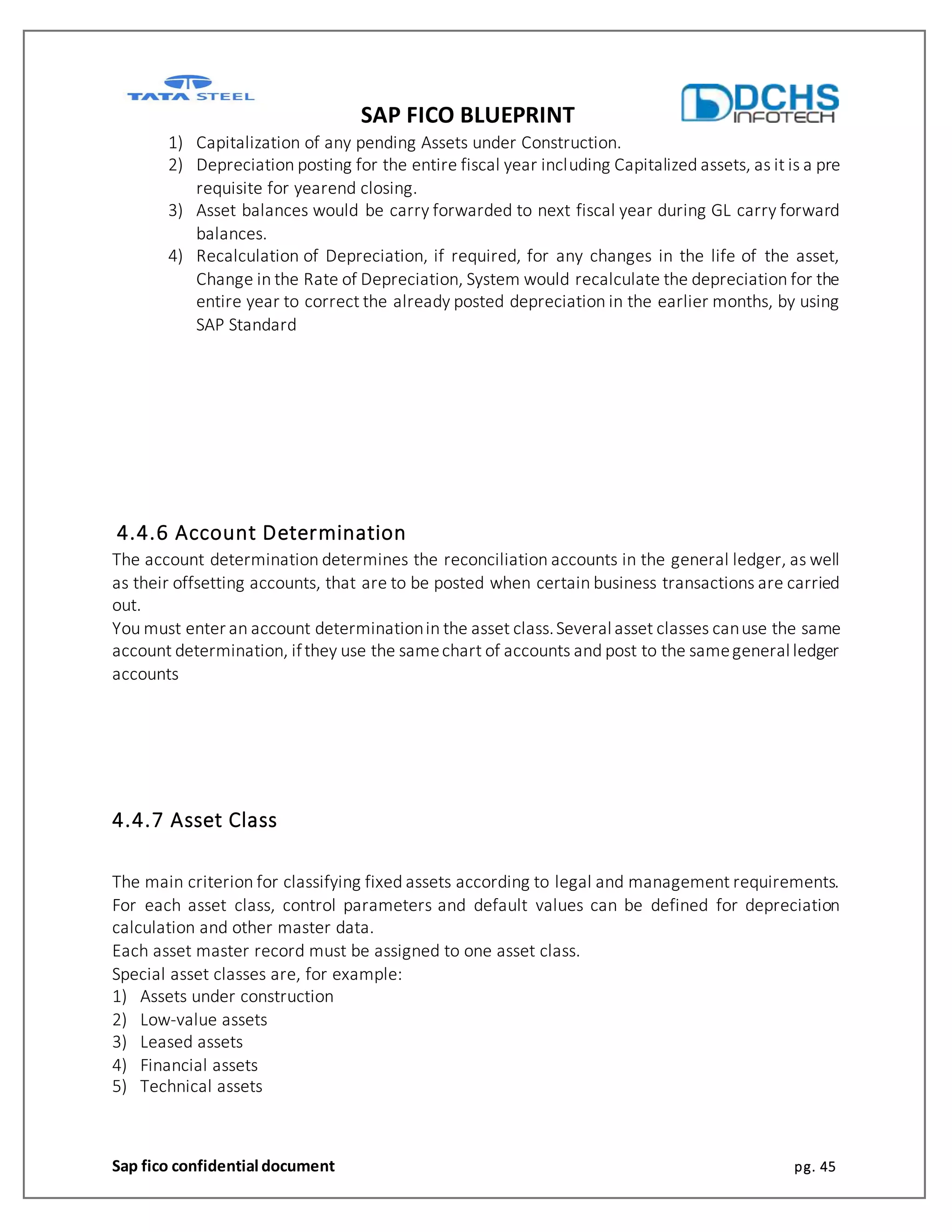 SAP FICO BLUEPRINT
Sap fico confidential document pg. 45
1) Capitalization of any pending Assets under Construction.
2) Depreciation posting for the entire fiscal year including Capitalized assets, as it is a pre
requisite for yearend closing.
3) Asset balances would be carry forwarded to next fiscal year during GL carry forward
balances.
4) Recalculation of Depreciation, if required, for any changes in the life of the asset,
Change in the Rate of Depreciation, System would recalculate the depreciation for the
entire year to correct the already posted depreciation in the earlier months, by using
SAP Standard
4.4.6 Account Determination
The account determination determines the reconciliation accounts in the general ledger, as well
as their offsetting accounts, that are to be posted when certain business transactions are carried
out.
You must enter an account determinationin the asset class.Several asset classes canuse the same
account determination, ifthey use the samechart of accounts and post to the samegeneral ledger
accounts
4.4.7 Asset Class
The main criterion for classifying fixed assets according to legal and management requirements.
For each asset class, control parameters and default values can be defined for depreciation
calculation and other master data.
Each asset master record must be assigned to one asset class.
Special asset classes are, for example:
1) Assets under construction
2) Low-value assets
3) Leased assets
4) Financial assets
5) Technical assets
 