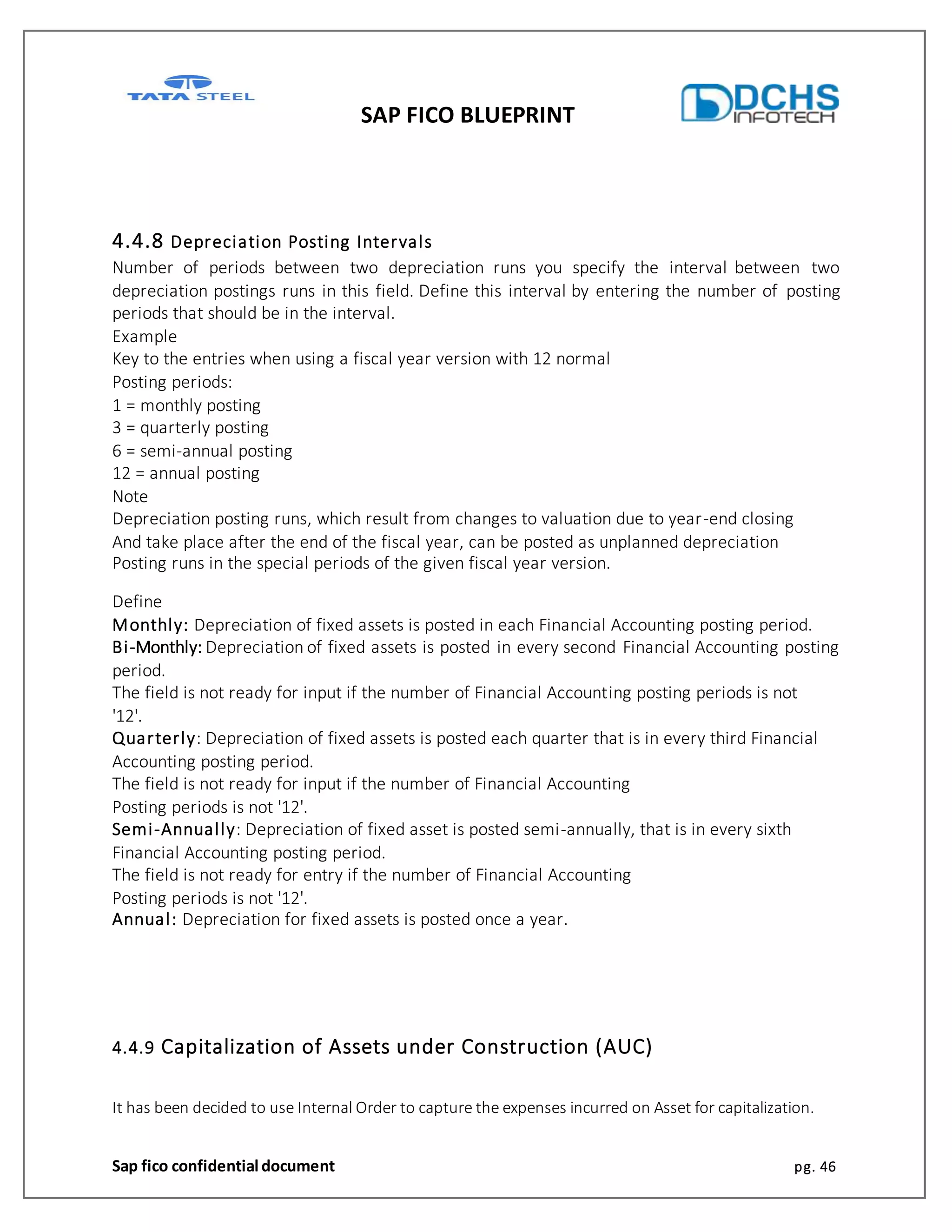 SAP FICO BLUEPRINT
Sap fico confidential document pg. 46
4.4.8 Depreciation Posting Intervals
Number of periods between two depreciation runs you specify the interval between two
depreciation postings runs in this field. Define this interval by entering the number of posting
periods that should be in the interval.
Example
Key to the entries when using a fiscal year version with 12 normal
Posting periods:
1 = monthly posting
3 = quarterly posting
6 = semi-annual posting
12 = annual posting
Note
Depreciation posting runs, which result from changes to valuation due to year-end closing
And take place after the end of the fiscal year, can be posted as unplanned depreciation
Posting runs in the special periods of the given fiscal year version.
Define
Monthly: Depreciation of fixed assets is posted in each Financial Accounting posting period.
Bi-Monthly: Depreciation of fixed assets is posted in every second Financial Accounting posting
period.
The field is not ready for input if the number of Financial Accounting posting periods is not
'12'.
Quarterly: Depreciation of fixed assets is posted each quarter that is in every third Financial
Accounting posting period.
The field is not ready for input if the number of Financial Accounting
Posting periods is not '12'.
Semi-Annually: Depreciation of fixed asset is posted semi-annually, that is in every sixth
Financial Accounting posting period.
The field is not ready for entry if the number of Financial Accounting
Posting periods is not '12'.
Annual: Depreciation for fixed assets is posted once a year.
4.4.9 Capitalization of Assets under Construction (AUC)
It has been decided to use Internal Order to capture the expenses incurred on Asset for capitalization.
 