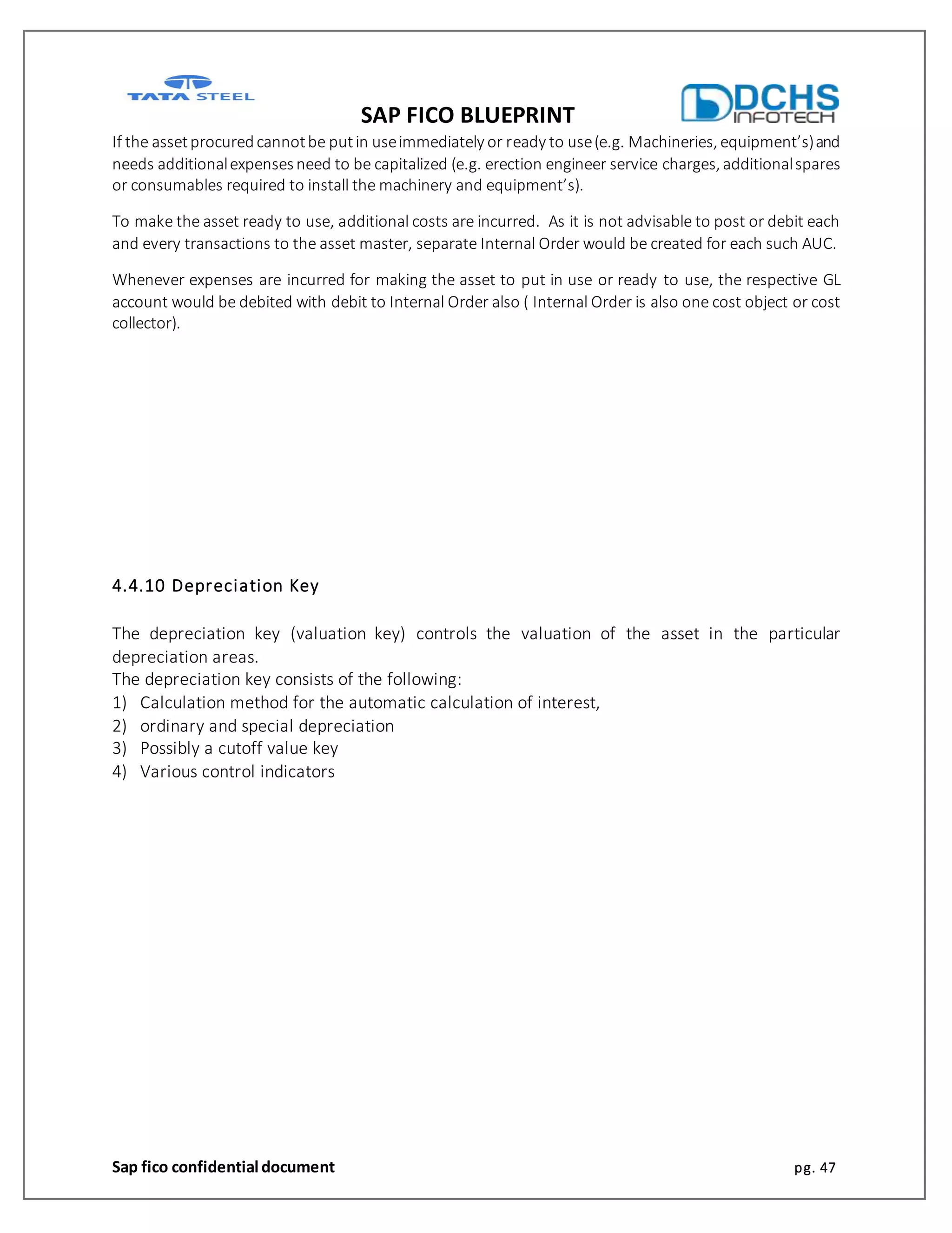 SAP FICO BLUEPRINT
Sap fico confidential document pg. 47
If the assetprocuredcannotbe putin useimmediately or ready to use(e.g. Machineries, equipment’s)and
needs additionalexpensesneed to be capitalized (e.g. erection engineer service charges, additionalspares
or consumables required to install the machinery and equipment’s).
To make the asset ready to use, additional costs are incurred. As it is not advisable to post or debit each
and every transactions to the asset master, separate Internal Order would be created for each such AUC.
Whenever expenses are incurred for making the asset to put in use or ready to use, the respective GL
account would be debited with debit to Internal Order also ( Internal Order is also one cost object or cost
collector).
4.4.10 Depreciation Key
The depreciation key (valuation key) controls the valuation of the asset in the particular
depreciation areas.
The depreciation key consists of the following:
1) Calculation method for the automatic calculation of interest,
2) ordinary and special depreciation
3) Possibly a cutoff value key
4) Various control indicators
 
