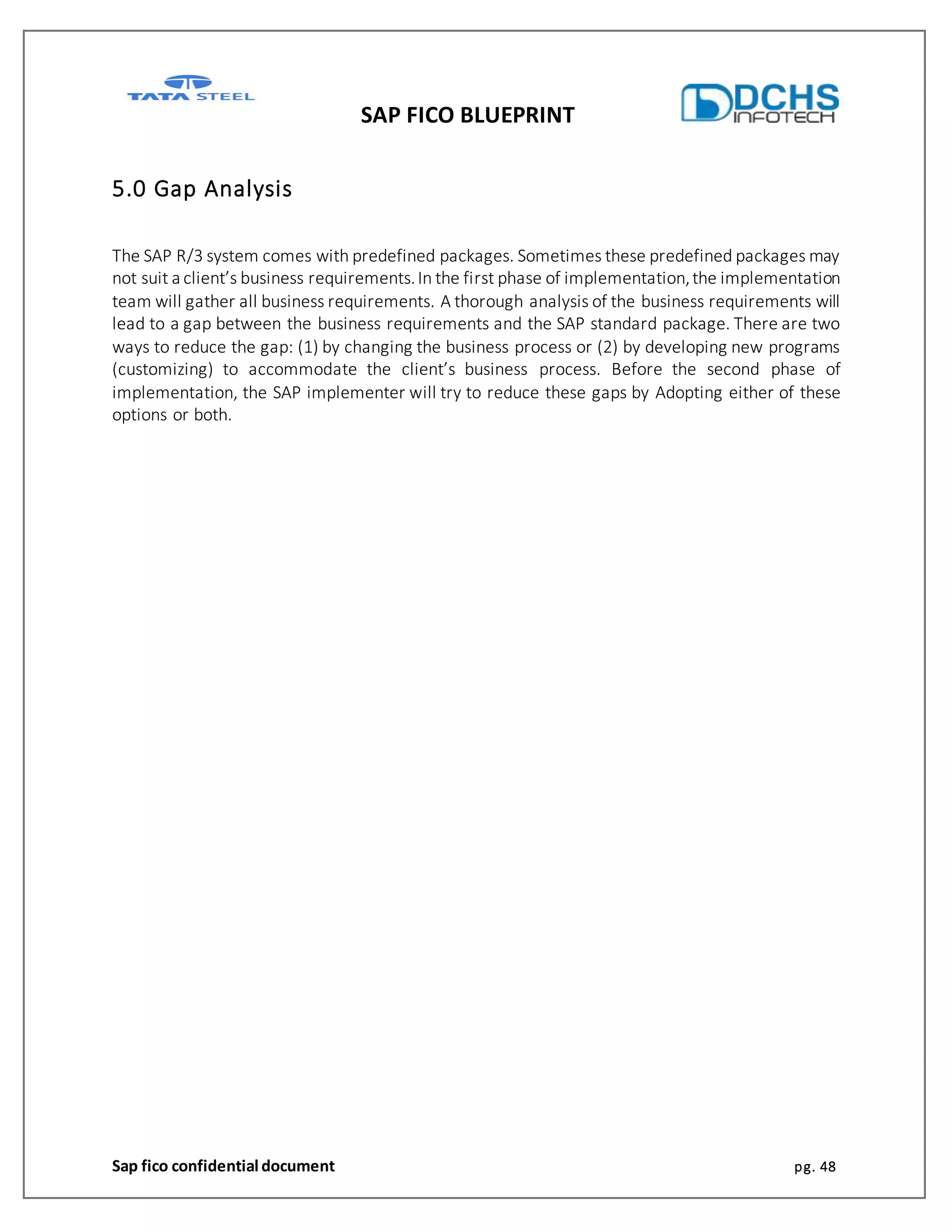 SAP FICO BLUEPRINT
Sap fico confidential document pg. 48
5.0 Gap Analysis
The SAP R/3 system comes with predefined packages. Sometimes these predefined packages may
not suit a client’s business requirements.In the first phase of implementation,the implementation
team will gather all business requirements. A thorough analysis of the business requirements will
lead to a gap between the business requirements and the SAP standard package. There are two
ways to reduce the gap: (1) by changing the business process or (2) by developing new programs
(customizing) to accommodate the client’s business process. Before the second phase of
implementation, the SAP implementer will try to reduce these gaps by Adopting either of these
options or both.
 
