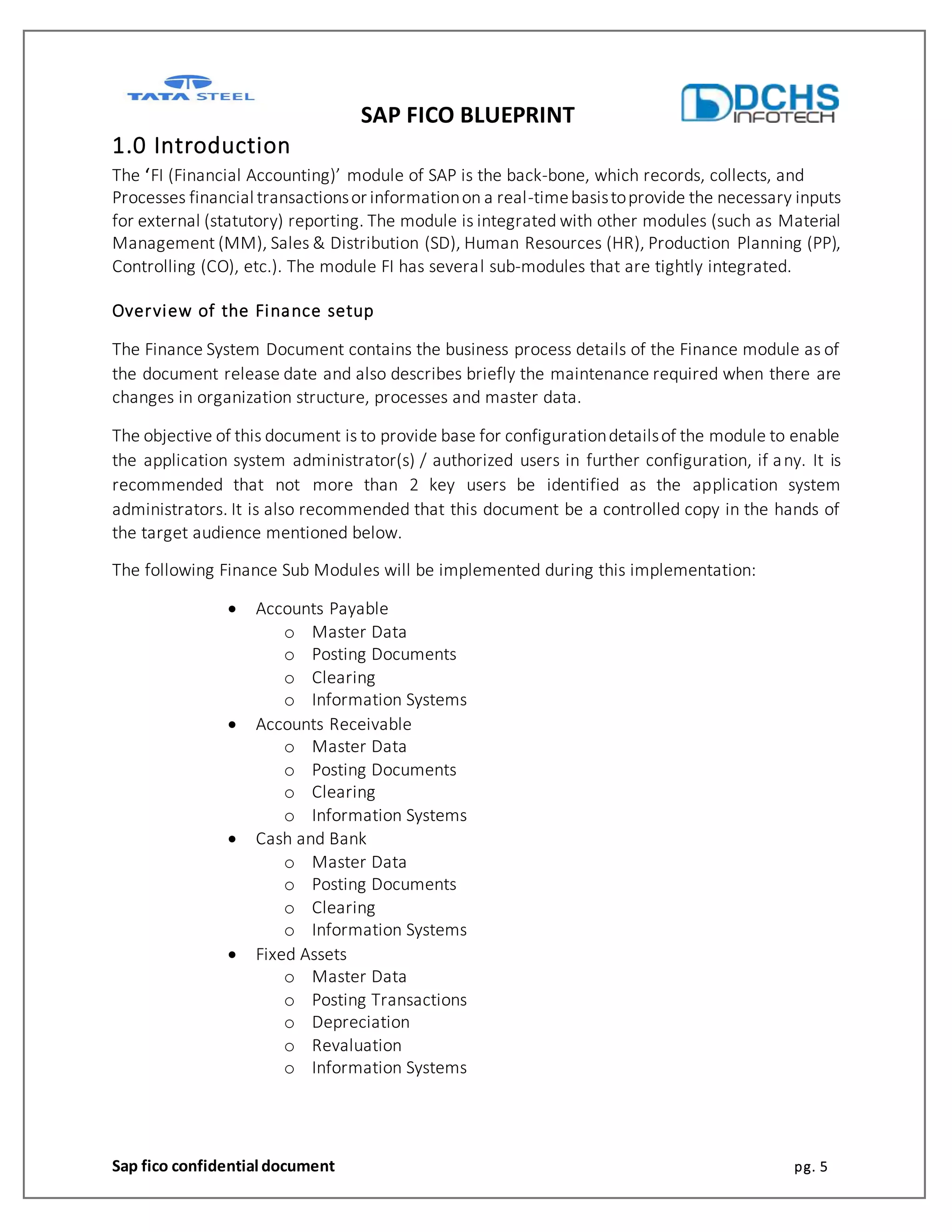 SAP FICO BLUEPRINT
Sap fico confidential document pg. 5
1.0 Introduction
The ‘FI (Financial Accounting)’ module of SAP is the back-bone, which records, collects, and
Processes financial transactionsor informationon a real-timebasistoprovide the necessary inputs
for external (statutory) reporting. The module is integrated with other modules (such as Material
Management (MM), Sales & Distribution (SD), Human Resources (HR), Production Planning (PP),
Controlling (CO), etc.). The module FI has several sub-modules that are tightly integrated.
Overview of the Finance setup
The Finance System Document contains the business process details of the Finance module as of
the document release date and also describes briefly the maintenance required when there are
changes in organization structure, processes and master data.
The objective of this document is to provide base for configurationdetailsof the module to enable
the application system administrator(s) / authorized users in further configuration, if any. It is
recommended that not more than 2 key users be identified as the application system
administrators. It is also recommended that this document be a controlled copy in the hands of
the target audience mentioned below.
The following Finance Sub Modules will be implemented during this implementation:
 Accounts Payable
o Master Data
o Posting Documents
o Clearing
o Information Systems
 Accounts Receivable
o Master Data
o Posting Documents
o Clearing
o Information Systems
 Cash and Bank
o Master Data
o Posting Documents
o Clearing
o Information Systems
 Fixed Assets
o Master Data
o Posting Transactions
o Depreciation
o Revaluation
o Information Systems
 