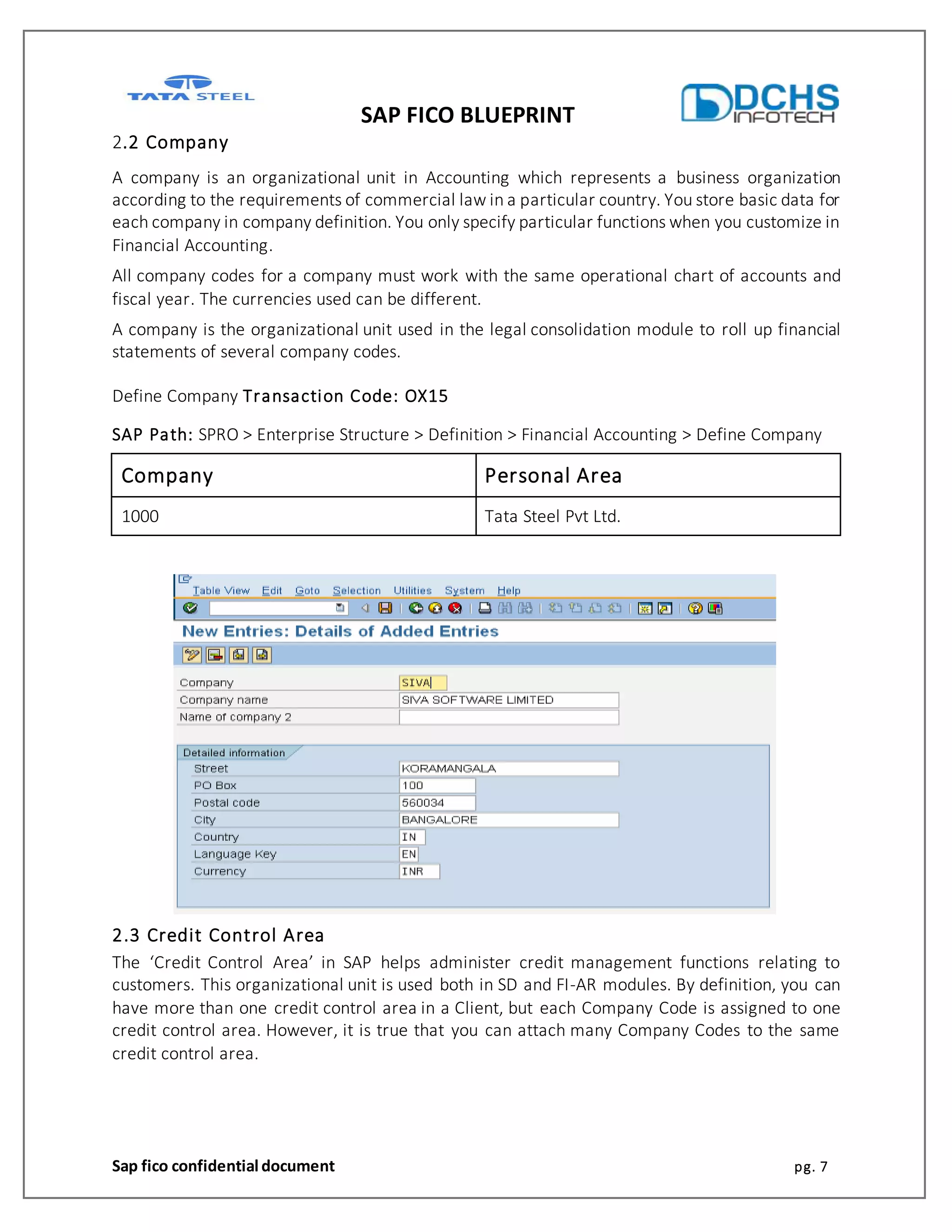 SAP FICO BLUEPRINT
Sap fico confidential document pg. 7
2.2 Company
A company is an organizational unit in Accounting which represents a business organization
according to the requirements of commercial law in a particular country. You store basic data for
each company in company definition. You only specify particular functions when you customize in
Financial Accounting.
All company codes for a company must work with the same operational chart of accounts and
fiscal year. The currencies used can be different.
A company is the organizational unit used in the legal consolidation module to roll up financial
statements of several company codes.
Define Company Transaction Code: OX15
SAP Path: SPRO > Enterprise Structure > Definition > Financial Accounting > Define Company
Company Personal Area
1000 Tata Steel Pvt Ltd.
2.3 Credit Control Area
The ‘Credit Control Area’ in SAP helps administer credit management functions relating to
customers. This organizational unit is used both in SD and FI-AR modules. By definition, you can
have more than one credit control area in a Client, but each Company Code is assigned to one
credit control area. However, it is true that you can attach many Company Codes to the same
credit control area.
 