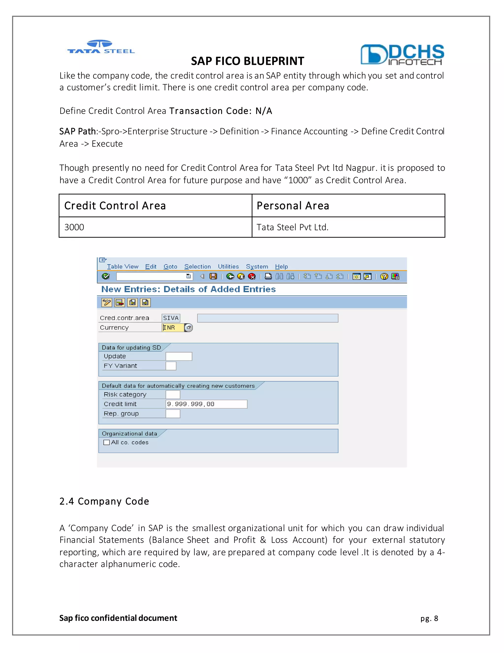 SAP FICO BLUEPRINT
Sap fico confidential document pg. 8
Like the company code, the credit control area is an SAP entity through which you set and control
a customer’s credit limit. There is one credit control area per company code.
Define Credit Control Area Transaction Code: N/A
SAP Path:-Spro->Enterprise Structure -> Definition -> Finance Accounting -> Define Credit Control
Area -> Execute
Though presently no need for Credit Control Area for Tata Steel Pvt ltd Nagpur. it is proposed to
have a Credit Control Area for future purpose and have “1000” as Credit Control Area.
Credit Control Area Personal Area
3000 Tata Steel Pvt Ltd.
2.4 Company Code
A ‘Company Code’ in SAP is the smallest organizational unit for which you can draw individual
Financial Statements (Balance Sheet and Profit & Loss Account) for your external statutory
reporting, which are required by law, are prepared at company code level .It is denoted by a 4-
character alphanumeric code.
 