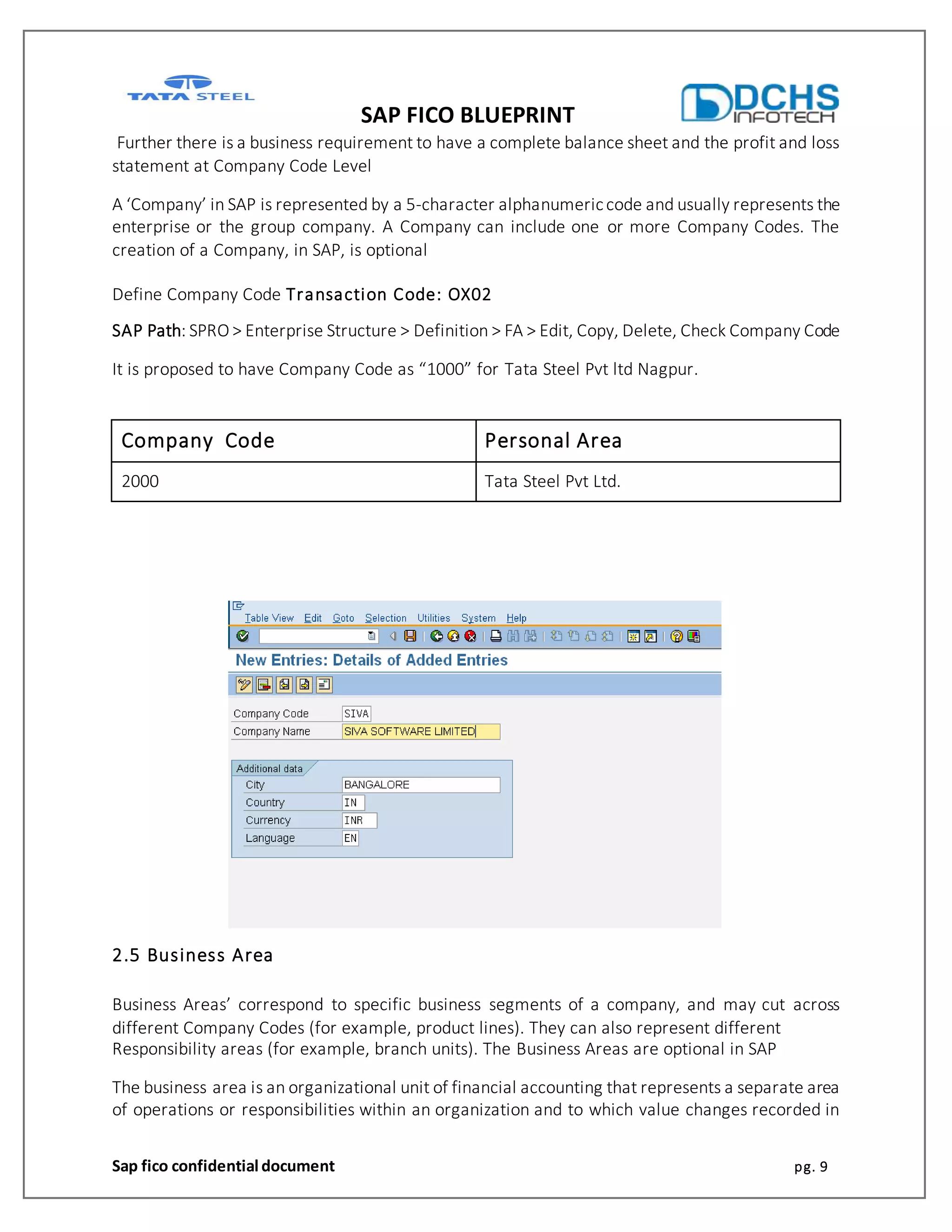 SAP FICO BLUEPRINT
Sap fico confidential document pg. 9
Further there is a business requirement to have a complete balance sheet and the profit and loss
statement at Company Code Level
A ‘Company’ in SAP is represented by a 5-character alphanumericcode and usually represents the
enterprise or the group company. A Company can include one or more Company Codes. The
creation of a Company, in SAP, is optional
Define Company Code Transaction Code: OX02
SAP Path: SPRO > Enterprise Structure > Definition > FA > Edit, Copy, Delete, Check Company Code
It is proposed to have Company Code as “1000” for Tata Steel Pvt ltd Nagpur.
Company Code Personal Area
2000 Tata Steel Pvt Ltd.
2.5 Business Area
Business Areas’ correspond to specific business segments of a company, and may cut across
different Company Codes (for example, product lines). They can also represent different
Responsibility areas (for example, branch units). The Business Areas are optional in SAP
The business area is an organizational unit of financial accounting that represents a separate area
of operations or responsibilities within an organization and to which value changes recorded in
 