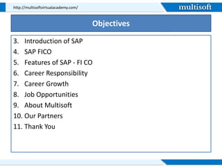 Objectives
3. Introduction of SAP
4. SAP FICO
5. Features of SAP - FI CO
6. Career Responsibility
7. Career Growth
8. Job Opportunities
9. About Multisoft
10. Our Partners
11. Thank You
http://multisoftvirtualacademy.com/
 