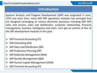 Introduction
Systems Analysis and Program Development (SAP) was originated in June,
1972 and since then, many SAP ERP operations modules has emerged that
are designed converging on various dissimilar processes including SAP ERP
sales and service, sales and distribution, customer relationship, financial
management, business intelligence and more. Let’s get an outline of few of
the SAP development modules in this post.
 SAP Financial Accounting (FI)
 SAP Controlling (CO)
 SAP Sales and Distribution (SD)
 SAP Production Planning (PP)
 SAP Materials Management (MM)
 SAP Quality Management (QM)
 SAP Human Capital Management (HCM)
 SAP Financial Accounting (FI)
http://multisoftvirtualacademy.com/
 