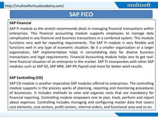 SAP FICO
SAP Financial
SAP FI module as the stretch recommends deals in managing financial transactions within
enterprises. This financial accounting module supports employees to manage data
complicated in any financial and business transactions in a combined system. This module
functions very well for reporting requirements. The SAP FI module is very flexible and
functions well in any type of economic situation. Be it a smaller organization or a larger
organization, SAP implementation helps in consolidating data for diverse business
transactions and legal requirements. Financial Accounting module helps one to get real-
time financial situation of an enterprise in the market. SAP FI incorporates with other SAP
modules such as SAP SD, SAP MM, SAP PP, Payroll and more for better work results.
SAP Controlling (CO)
SAP CO module is another imperative SAP modules offered to enterprises. The controlling
module supports in the process works of planning, reporting and monitoring procedures
of businesses. It includes methods to view and organize costs that are mandatory for
financial reporting. Controlling module empowers one to plan, track, perform and report
about expenses. Controlling includes managing and configuring master data that covers
cost elements, cost centers, profit centers, internal orders, and functional area and so on.
http://multisoftvirtualacademy.com/
 