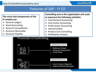 Features of SAP - FI CO
http://multisoftvirtualacademy.com/
The most vital components of the
FI module are:
 General Ledgers
 Asset Accounting
 Account Consolidation
 Accounts Receivable
 Accounts Payable
Controlling area is the organization unit used
to represent the following activities:
 Cost Element Accounting
 Cost Center Accounting
 Profit Center Accounting
 Internal Orders
 Product Cost Controlling
 Profitability Analysis
 