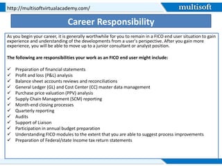 Career Responsibility
As you begin your career, it is generally worthwhile for you to remain in a FICO end user situation to gain
experience and understanding of the developments from a user's perspective. After you gain more
experience, you will be able to move up to a junior consultant or analyst position.
The following are responsibilities your work as an FICO end user might include:
 Preparation of financial statements
 Profit and loss (P&L) analysis
 Balance sheet accounts reviews and reconciliations
 General Ledger (GL) and Cost Center (CC) master data management
 Purchase price valuation (PPV) analysis
 Supply Chain Management (SCM) reporting
 Month-end closing processes
 Quarterly reporting
 Audits
 Support of Liaison
 Participation in annual budget preparation
 Understanding FICO modules to the extent that you are able to suggest process improvements
 Preparation of Federal/state Income tax return statements
http://multisoftvirtualacademy.com/
 