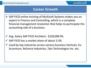 Career Growth
 SAP FICO online training of Multisoft Systems makes you an
expert in Finance and Controlling, which is a complete
financial management resolution that helps to participate the
accounting side of a business.
 Avg. Salary SAP FICO Architect : $120,000 PA.
 SAP FICO has a market share of about 3.3%
 Used by top industries across various business Verticals. Ex:
Accenture, Reliance Industries, Tata Technologies Inc. etc.
http://multisoftvirtualacademy.com/
 