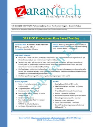 SAP FINANCE & CONTROLLING Professionals Competency Development Program – Session Schedule

We focus on delivering Role-Specific training rather than Product based Training




                 SAP FICO Professional Role Based Training




                                                                                          C.
     Course Duration: 90 hrs + Case Studies + 2 months         Timings: Weekdays & Weekends (after work hours)
     SAP Server Access for ECC 6.0                             Mode of Training: Live Instructor-led Online training




                                                                          LL
     Prerequisite: Knowledge of Finance                        using tools like Webex / Gotomeeting.



     How Are We Different?
       We just don’t teach SAP FICO Concepts but we share our real-time implementation experiences to get
         the audiences ready to face customers and Implement Solutions.
                                                           ch
       We don’t just teach SAP FICO but we make them Complete & Full fledged SAP FICO Consultants by
         training them on Development, Administration & Application Design with Project based real-time
         scenarios and several Case Studies for practice
       Our faculties are not just technical developers or trainer’s, they are industry experts and consultants for
                                             Te
         fortune 500 companies who are highly capable of understanding the business and know how technology
         can be closely connected with people and business.
       Our Role-Specific training differs from any other training company in the world
                                    n


      Training Highlights:                                     Benefits:
         Focus on Interactive sessions with Hands-on            Quality Course Material & E-books
                        ra



           training model                                       
Course Title: Business Analyst Competency Development Program24 x 7 Online access to trainers for Doubts
Course Duration: 45 hours Training
         Assignments after every session                          Clarification,
Training Materials: All attendees would receive
         Private Access to Training Blogl                       Project based training with hands on exp
       Training presentation of covered for better             Resume Preparation Guidance
          Za




           Basic Finance Jargons each session,
      Source Code for
           understanding examples covered.                       Mock Interviews from Professional Consultants,
         Hand-on Configurations                                 Marketing one-on-one with a Recruiter
Training Format: This based on delivered as a highly interactive session, with extensive live examples. This course is
         Case Studies course is Real-time project               Real-time Project Documents
delivered in Online using Web and Audio Conferencing.
           based Scenarios
                                                   What will you Onsite Job assistance for 3-4 months
                                                                 learn?
         SAP FICO Certification Guidance
                                                                 Special Project training programs for trained
         Certificate of Completion provided.
                                                                   OPT’s and CPT’s
.




           Zaran Tech LLC. , http://www.zarantech.com, info@zarantech.com , (515) 309-7846, Page - 1
                                     350 NE. Whitetail Lane. Waukee IA 50263
 