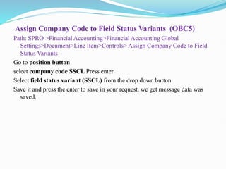 Assign Company Code to Field Status Variants (OBC5)
Path: SPRO >Financial Accounting>Financial Accounting Global
Settings>Document>Line Item>Controls> Assign Company Code to Field
Status Variants
Go to position button
select company code SSCL Press enter
Select field status variant (SSCL) from the drop down button
Save it and press the enter to save in your request. we get message data was
saved.
 