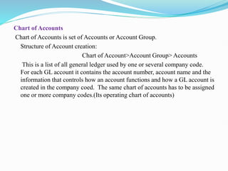 Chart of Accounts
Chart of Accounts is set of Accounts or Account Group.
Structure of Account creation:
Chart of Account>Account Group> Accounts
This is a list of all general ledger used by one or several company code.
For each GL account it contains the account number, account name and the
information that controls how an account functions and how a GL account is
created in the company coed. The same chart of accounts has to be assigned
one or more company codes.(Its operating chart of accounts)
 