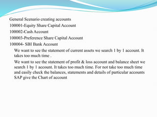 General Scenario creating accounts
100001-Equity Share Capital Account
100002-Cash Account
100003-Preference Share Capital Account
100004- SBI Bank Account
We want to see the statement of current assets we search 1 by 1 account. It
takes too much time .
We want to see the statement of profit & loss account and balance sheet we
search 1 by 1 account. It takes too much time. For not take too much time
and easily check the balances, statements and details of particular accounts
SAP give the Chart of account
 