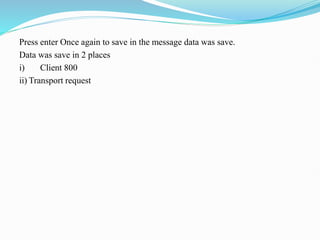 Press enter Once again to save in the message data was save.
Data was save in 2 places
i) Client 800
ii) Transport request
 