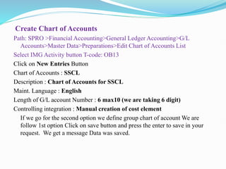 Create Chart of Accounts
Path: SPRO >Financial Accounting>General Ledger Accounting>G/L
Accounts>Master Data>Preparations>Edit Chart of Accounts List
Select IMG Activity button T-code: OB13
Click on New Entries Button
Chart of Accounts : SSCL
Description : Chart of Accounts for SSCL
Maint. Language : English
Length of G/L account Number : 6 max10 (we are taking 6 digit)
Controlling integration : Manual creation of cost element
If we go for the second option we define group chart of account We are
follow 1st option Click on save button and press the enter to save in your
request. We get a message Data was saved.
 