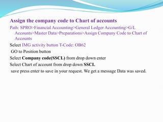 Assign the company code to Chart of accounts
Path: SPRO>Financial Accounting>General Ledger Accounting>G/L
Accounts>Master Data>Preparations>Assign Company Code to Chart of
Accounts
Select IMG activity button T-Code: OB62
GO to Position button
Select Company code(SSCL) from drop down enter
Select Chart of account from drop down SSCL
save press enter to save in your request. We get a message Data was saved.
 