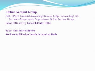 Define Account Group
Path: SPRO>Financial Accounting>General Ledger Accounting>G/L
Accounts>Master data> Preparations> Define Account Group
Select IMG activity button T-Code OBD4
Select New Entries Button
We have to fill below details in required fields
 