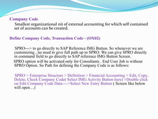 Company Code
Smallest organizational nit of external accounting for which self contained
set of accounts can be created.
Define Company Code, Transaction Code - (OX02)
SPRO---> to go directly to SAP Reference IMG Button. So whenever we are
customizing , no need to give full path up to SPRO. We can give SPRO directly
in command field to go directly to SAP reference IMG Button Screen.
SPRO option will be activated only for Consultants . End User Job is without
SPRO Option. So Path for defining the Company Code is as follows:
SPRO > Enterprise Structure > Definition > Financial Accounting > Edit, Copy,
Delete, Check Company Code( Select IMG Activity Button here) >Double click
on Edit Company Code Data---->Select New Entry Button ( Screen like below
will open…)
 