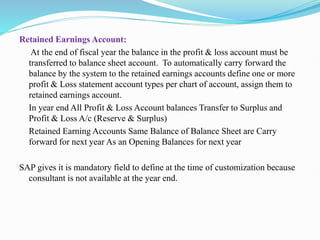 Retained Earnings Account:
At the end of fiscal year the balance in the profit & loss account must be
transferred to balance sheet account. To automatically carry forward the
balance by the system to the retained earnings accounts define one or more
profit & Loss statement account types per chart of account, assign them to
retained earnings account.
In year end All Profit & Loss Account balances Transfer to Surplus and
Profit & Loss A/c (Reserve & Surplus)
Retained Earning Accounts Same Balance of Balance Sheet are Carry
forward for next year As an Opening Balances for next year
SAP gives it is mandatory field to define at the time of customization because
consultant is not available at the year end.
 