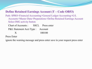 Define Retained Earnings Account (T – Code OB53)
Path: SPRO>Financial Accounting>General Ledger Accounting>G/L
Accounts>Master Data>Preparations>Define Retained Earnings Account
Select IMG activity button
Chart of Accounts : SSCL Press enter
P&L Statement Acct Type : Account
X 100100
Press Enter
ignore the warning message and press enter save in your request press enter
 