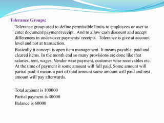 Tolerance Groups:
Tolerance group used to define permissible limits to employees or user to
enter document/payment/receipt. And to allow cash discount and accept
differences in under/over payments/ receipts. Tolerance is give at account
level and not at transaction.
Basically it concept is open item management. It means payable, paid and
cleared items. In the month end so many provisions are done like that
salaries, rent, wages, Vendor wise payment, customer wise receivables etc.
At the time of payment it some amount will full paid. Some amount will
partial paid it means a part of total amount some amount will paid and rest
amount will pay afterwards.
Total amount is 100000
Partial payment is 40000
Balance is 60000
 