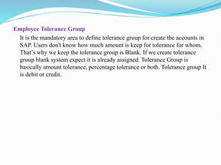 Employee Tolerance Group
It is the mandatory area to define tolerance group for create the accounts in
SAP. Users don't know how much amount is keep for tolerance for whom.
That’s why we keep the tolerance group is Blank. If we create tolerance
group blank system expect it is already assigned. Tolerance Group is
basically amount tolerance, percentage tolerance or both. Tolerance group It
is debit or credit.
 