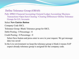 Define Tolerance Group (OBA0)
Path: SPRO>Financial Accounting>General Ledger Accounting>Business
Transactions>Open Item Clearing >Clearing Differences>Define Tolerance
Groups for G/L Accounts
Select New Entries Button
Company Code SSCL
Tolerance Group Blank Tolerance group for SSCL
Debit Posting : 0 Percentage : 0
Credit Posting : 0 Percentage : 0
Select Save button and press enter to save in your request. We get message
data was saved
In the Live environment we keep the tolerance group is blank it means SAP
expect already tolerance group is assigned for the company code.
 