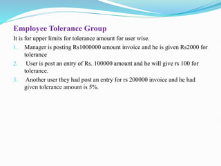 Employee Tolerance Group
It is for upper limits for tolerance amount for user wise.
1. Manager is posting Rs1000000 amount invoice and he is given Rs2000 for
tolerance
2. User is post an entry of Rs. 100000 amount and he will give rs 100 for
tolerance.
3. Another user they had post an entry for rs 200000 invoice and he had
given tolerance amount is 5%.
 
