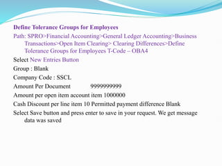 Define Tolerance Groups for Employees
Path: SPRO>Financial Accounting>General Ledger Accounting>Business
Transactions>Open Item Clearing> Clearing Differences>Define
Tolerance Groups for Employees T-Code – OBA4
Select New Entries Button
Group : Blank
Company Code : SSCL
Amount Per Document 9999999999
Amount per open item account item 1000000
Cash Discount per line item 10 Permitted payment difference Blank
Select Save button and press enter to save in your request. We get message
data was saved
 