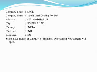 Company Code : SSCL
Company Name : South Steel Costing Pvt Ltd
Address : #22, MADHAPUR
City : HYDERABAD
Country : INDIA
Currency : INR
Language : EN
Select Save Button or CTRL + S for saving. Once Saved New Screen Will
open.
 