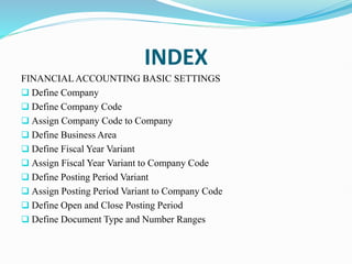INDEX
FINANCIALACCOUNTING BASIC SETTINGS
 Define Company
 Define Company Code
 Assign Company Code to Company
 Define Business Area
 Define Fiscal Year Variant
 Assign Fiscal Year Variant to Company Code
 Define Posting Period Variant
 Assign Posting Period Variant to Company Code
 Define Open and Close Posting Period
 Define Document Type and Number Ranges
 