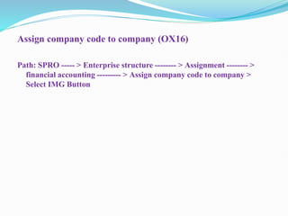 Assign company code to company (OX16)
Path: SPRO ----- > Enterprise structure -------- > Assignment -------- >
financial accounting --------- > Assign company code to company >
Select IMG Button
 