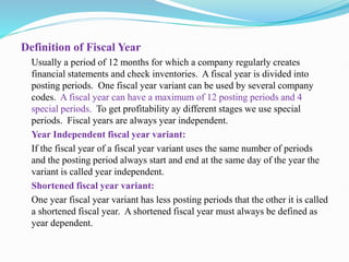 Definition of Fiscal Year
Usually a period of 12 months for which a company regularly creates
financial statements and check inventories. A fiscal year is divided into
posting periods. One fiscal year variant can be used by several company
codes. A fiscal year can have a maximum of 12 posting periods and 4
special periods. To get profitability ay different stages we use special
periods. Fiscal years are always year independent.
Year Independent fiscal year variant:
If the fiscal year of a fiscal year variant uses the same number of periods
and the posting period always start and end at the same day of the year the
variant is called year independent.
Shortened fiscal year variant:
One year fiscal year variant has less posting periods that the other it is called
a shortened fiscal year. A shortened fiscal year must always be defined as
year dependent.
 