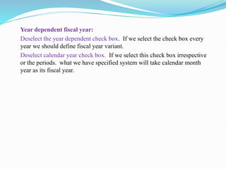 Year dependent fiscal year:
Deselect the year dependent check box. If we select the check box every
year we should define fiscal year variant.
Deselect calendar year check box. If we select this check box irrespective
or the periods. what we have specified system will take calendar month
year as its fiscal year.
 
