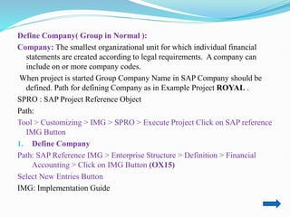 Define Company( Group in Normal ):
Company: The smallest organizational unit for which individual financial
statements are created according to legal requirements. A company can
include on or more company codes.
When project is started Group Company Name in SAP Company should be
defined. Path for defining Company as in Example Project ROYAL .
SPRO : SAP Project Reference Object
Path:
Tool > Customizing > IMG > SPRO > Execute Project Click on SAP reference
IMG Button
1. Define Company
Path: SAP Reference IMG > Enterprise Structure > Definition > Financial
Accounting > Click on IMG Button (OX15)
Select New Entries Button
IMG: Implementation Guide
 
