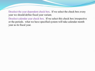 Deselect the year dependent check box. If we select the check box every
year we should define fiscal year variant.
Deselect calendar year check box. If we select this check box irrespective
or the periods. what we have specified system will take calendar month
year as its fiscal year.
 