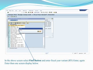 In the above screen select Find Button and enter fiscal year variant (RY) Enter, again
Enter than one screen display below
 