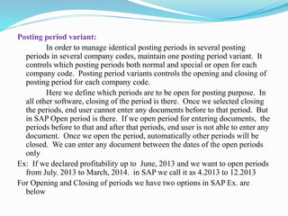 Posting period variant:
In order to manage identical posting periods in several posting
periods in several company codes, maintain one posting period variant. It
controls which posting periods both normal and special or open for each
company code. Posting period variants controls the opening and closing of
posting period for each company code.
Here we define which periods are to be open for posting purpose. In
all other software, closing of the period is there. Once we selected closing
the periods, end user cannot enter any documents before to that period. But
in SAP Open period is there. If we open period for entering documents, the
periods before to that and after that periods, end user is not able to enter any
document. Once we open the period, automatically other periods will be
closed. We can enter any document between the dates of the open periods
only
Ex: If we declared profitability up to June, 2013 and we want to open periods
from July. 2013 to March, 2014. in SAP we call it as 4.2013 to 12.2013
For Opening and Closing of periods we have two options in SAP Ex. are
below
 