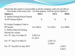 Practically this option is not possible as all the company codes are not able to
close books at the same time . For that purpose SAP has given Option 2.
Option 2: SSCL GCL MISL
A. Define Posting Period Variant
To PP Variant Option X X X
B. Assign Company Code to
PP Variant X to SSCL Y to GCL Z to MISL
C. Define Open & Closing
Periods for variant
For “X” July.13 to Mar,14 4,2013 to
12, 2013
For “Y” Apr,13 to Mar,14 1,2013 to
12.2013
For “Z” Jun,2013 to July 2013 3,2013
4,2013
 