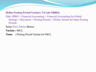 Define Posting Period Variant ( T-Code OBBO)
Path: SPRO > Financial Accounting > Financial Accounting for Global
Settings > Document > Posting Periods > Define Variant for Open Posting
Periods
Select New Entries Button
Variant : SSCL
Name : Posting Period Variant for SSCL
 