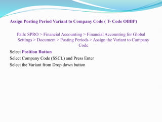 Assign Posting Period Variant to Company Code ( T- Code OBBP)
Path: SPRO > Financial Accounting > Financial Accounting for Global
Settings > Document > Posting Periods > Assign the Variant to Company
Code
Select Position Button
Select Company Code (SSCL) and Press Enter
Select the Variant from Drop down button
 