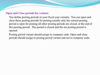 Open and Close periods for variant:
You define posting periods in your fiscal year variants. You can open and
close these posting periods for posting usually only the current posting
period is open for posting all other posting periods are closed, at the end of
this posting period. The period is closed and the net posting period is
opened.
Posting period variant should assign to company code. Open and close
periods should assign to posting period variant and not to company code.
 
