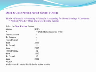 Open & Close Posting Period Variant ( OB52)
SPRO > Financial Accounting > Financial Accounting for Global Settings > Document
> Posting Periods > Open and Close Posting Periods
Select the New Entries Button
Variant SSCL
A + (Valid for all account type)
From Account --
To Account --
From Period1 1
Year 2013
To Period 11
Year 2013
From Period2 12
Year 2012
To Period 12
Year 2012
AUGR
We have to fill above details in the below screen
 