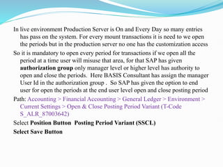 In live environment Production Server is On and Every Day so many entries
has pass on the system. For every mount transactions it is need to we open
the periods but in the production server no one has the customization access
So it is mandatory to open every period for transactions if we open all the
period at a time user will misuse that area, for that SAP has given
authorization group only manager level or higher level has authority to
open and close the periods. Here BASIS Consultant has assign the manager
User Id in the authorization group . So SAP has given the option to end
user for open the periods at the end user level open and close posting period
Path: Accounting > Financial Accounting > General Ledger > Environment >
Current Settings > Open & Close Posting Period Variant (T-Code
S_ALR_87003642)
Select Position Button Posting Period Variant (SSCL)
Select Save Button
 