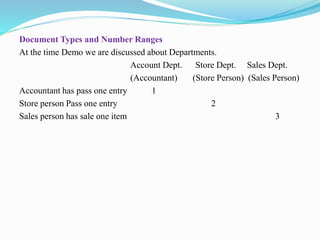 Document Types and Number Ranges
At the time Demo we are discussed about Departments.
Account Dept. Store Dept. Sales Dept.
(Accountant) (Store Person) (Sales Person)
Accountant has pass one entry 1
Store person Pass one entry 2
Sales person has sale one item 3
 