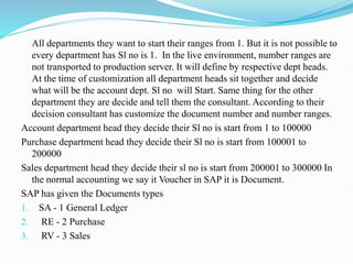 All departments they want to start their ranges from 1. But it is not possible to
every department has Sl no is 1. In the live environment, number ranges are
not transported to production server. It will define by respective dept heads.
At the time of customization all department heads sit together and decide
what will be the account dept. Sl no will Start. Same thing for the other
department they are decide and tell them the consultant. According to their
decision consultant has customize the document number and number ranges.
Account department head they decide their Sl no is start from 1 to 100000
Purchase department head they decide their Sl no is start from 100001 to
200000
Sales department head they decide their sl no is start from 200001 to 300000 In
the normal accounting we say it Voucher in SAP it is Document.
SAP has given the Documents types
1. SA - 1 General Ledger
2. RE - 2 Purchase
3. RV - 3 Sales
 