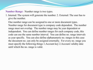 Number Range: Number range is two types.
1. Internal: The system will generate the number. 2. External: The user has to
give the number.
One number range can be assigned to one or more document types.
Number range for document type is company code dependent. The number
range must not overlap. The number range may be year dependent or
independent. You can define number ranges for each company code, this
code can use the same number interval. You can define no. range intervals
as year specific. You can also define alphanumeric no. ranges in this case
the document no. can only be assigned externally. For every no. range you
must specify the following things 1.Account key 2.Account validity date
until which the no. range is valid.
 